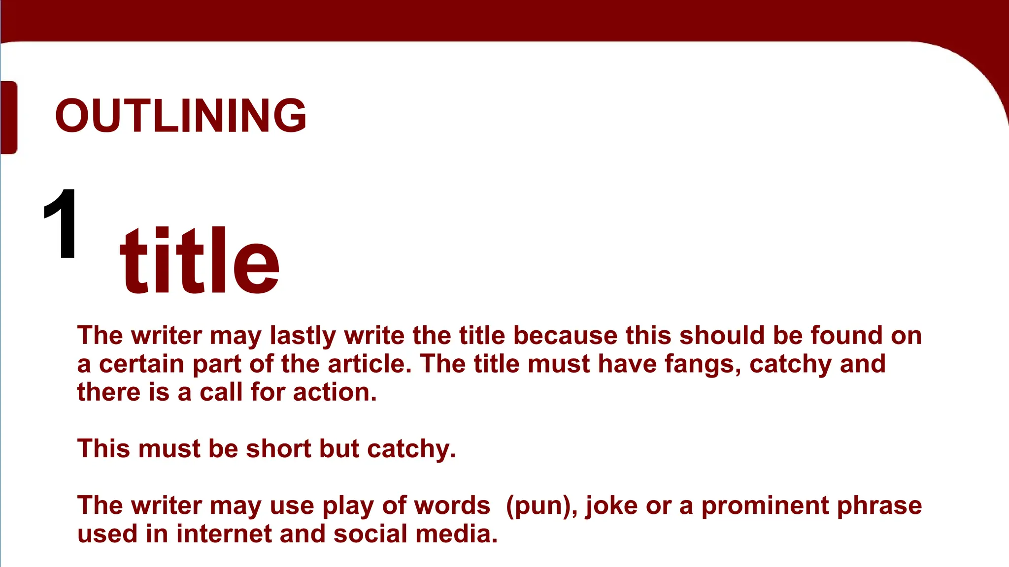OUTLINING
1 title
The writer may lastly write the title because this should be found on
a certain part of the article. The title must have fangs, catchy and
there is a call for action.
This must be short but catchy.
The writer may use play of words (pun), joke or a prominent phrase
used in internet and social media.
 
