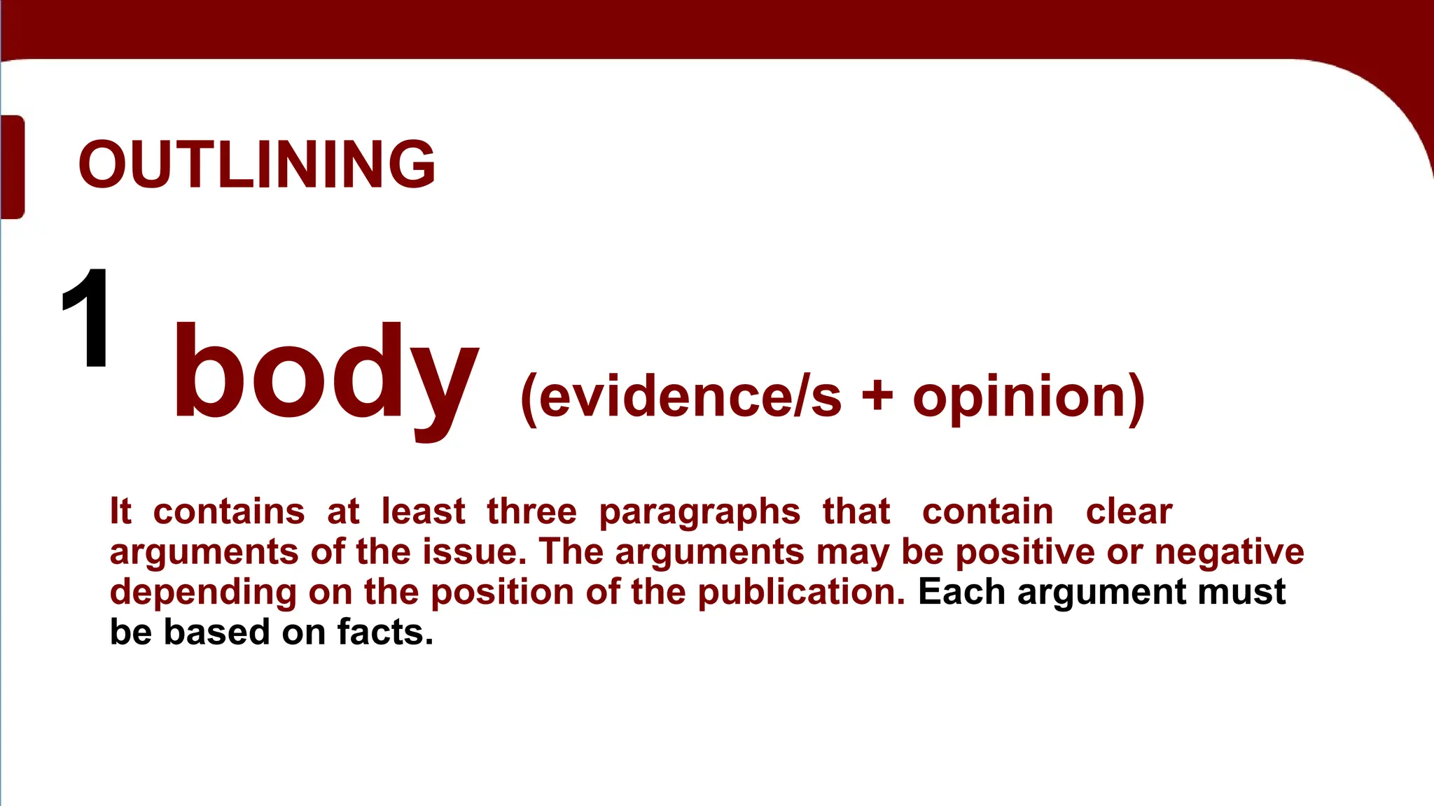 OUTLINING
1 body (evidence/s + opinion)
It contains at least three paragraphs that contain clear
arguments of the issue. The arguments may be positive or negative
depending on the position of the publication. Each argument must
be based on facts.
 