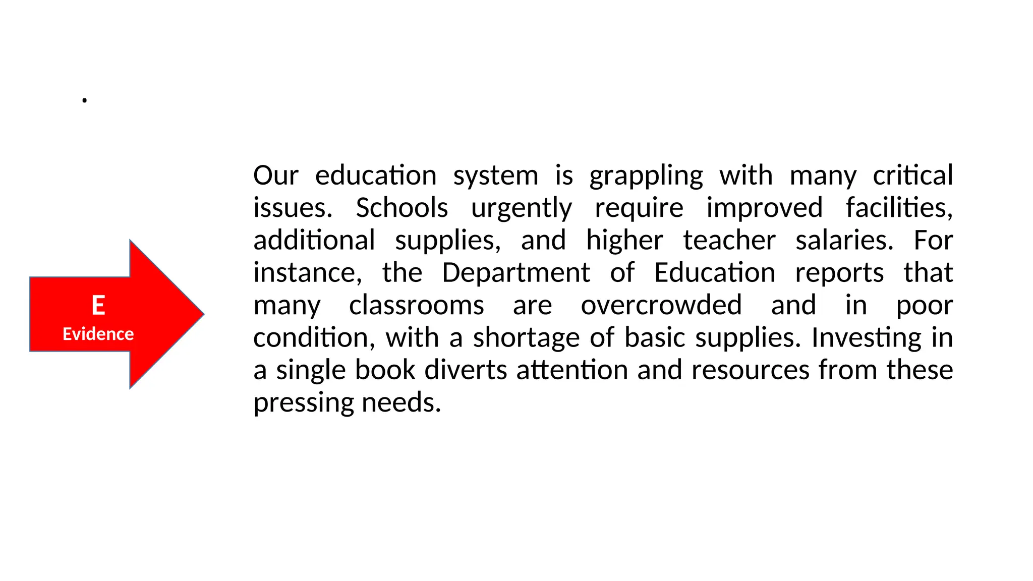 .
Our education system is grappling with many critical
issues. Schools urgently require improved facilities,
additional supplies, and higher teacher salaries. For
instance, the Department of Education reports that
many classrooms are overcrowded and in poor
condition, with a shortage of basic supplies. Investing in
a single book diverts attention and resources from these
pressing needs.
E
Evidence
 