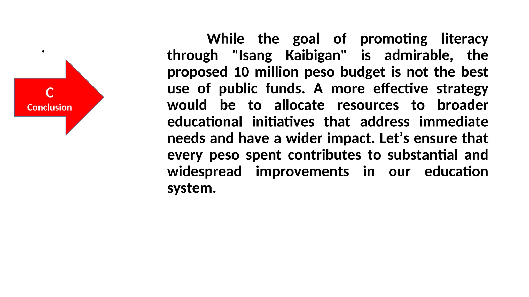 . While the goal of promoting literacy
through "Isang Kaibigan" is admirable, the
proposed 10 million peso budget is not the best
use of public funds. A more effective strategy
would be to allocate resources to broader
educational initiatives that address immediate
needs and have a wider impact. Let’s ensure that
every peso spent contributes to substantial and
widespread improvements in our education
system.
C
Conclusion
 