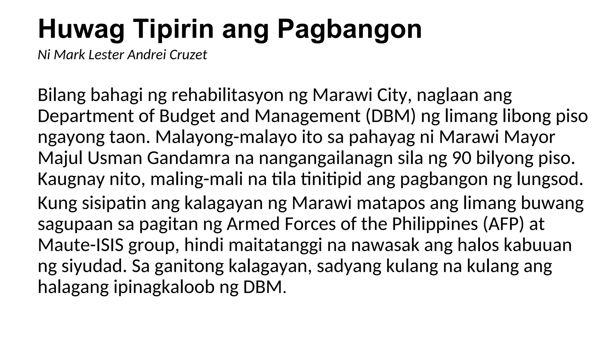 Huwag Tipirin ang Pagbangon
Ni Mark Lester Andrei Cruzet
Bilang bahagi ng rehabilitasyon ng Marawi City, naglaan ang
Department of Budget and Management (DBM) ng limang libong piso
ngayong taon. Malayong-malayo ito sa pahayag ni Marawi Mayor
Majul Usman Gandamra na nangangailanagn sila ng 90 bilyong piso.
Kaugnay nito, maling-mali na tila tinitipid ang pagbangon ng lungsod.
Kung sisipatin ang kalagayan ng Marawi matapos ang limang buwang
sagupaan sa pagitan ng Armed Forces of the Philippines (AFP) at
Maute-ISIS group, hindi maitatanggi na nawasak ang halos kabuuan
ng siyudad. Sa ganitong kalagayan, sadyang kulang na kulang ang
halagang ipinagkaloob ng DBM.
 