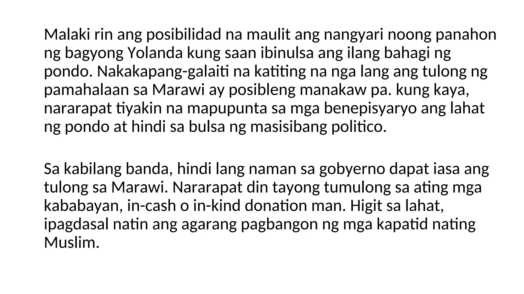 Malaki rin ang posibilidad na maulit ang nangyari noong panahon
ng bagyong Yolanda kung saan ibinulsa ang ilang bahagi ng
pondo. Nakakapang-galaiti na katiting na nga lang ang tulong ng
pamahalaan sa Marawi ay posibleng manakaw pa. kung kaya,
nararapat tiyakin na mapupunta sa mga benepisyaryo ang lahat
ng pondo at hindi sa bulsa ng masisibang politico.
Sa kabilang banda, hindi lang naman sa gobyerno dapat iasa ang
tulong sa Marawi. Nararapat din tayong tumulong sa ating mga
kababayan, in-cash o in-kind donation man. Higit sa lahat,
ipagdasal natin ang agarang pagbangon ng mga kapatid nating
Muslim.
 