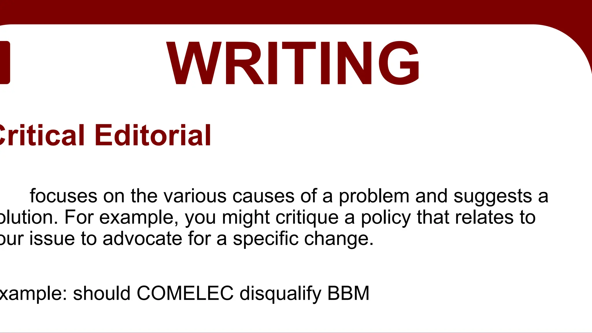 EDITORIAL
WRITING
Critical Editorial
focuses on the various causes of a problem and suggests a
olution. For example, you might critique a policy that relates to
our issue to advocate for a specific change.
xample: should COMELEC disqualify BBM
 