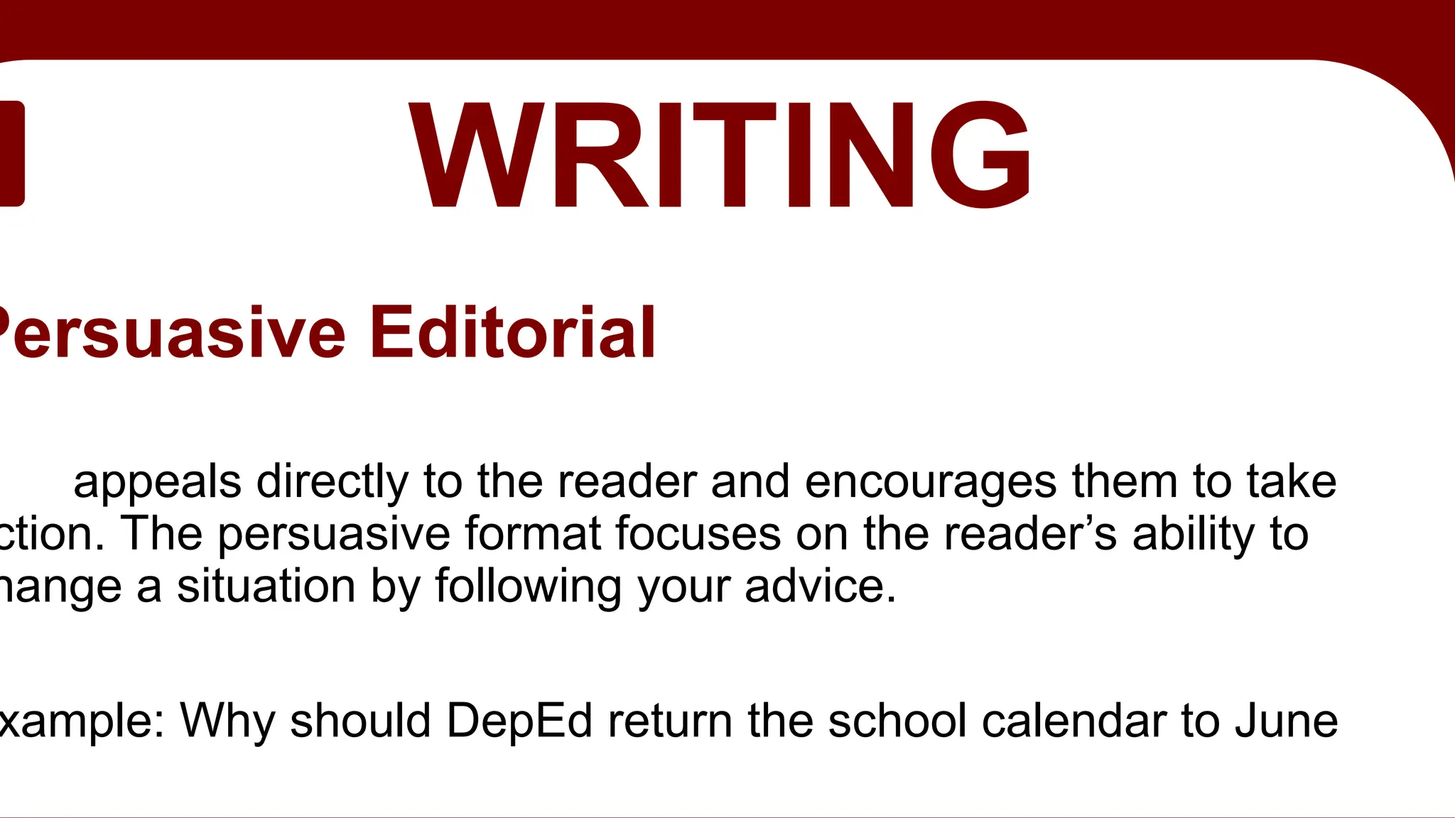 EDITORIAL
WRITING
Persuasive Editorial
appeals directly to the reader and encourages them to take
ction. The persuasive format focuses on the reader’s ability to
hange a situation by following your advice.
xample: Why should DepEd return the school calendar to June
 