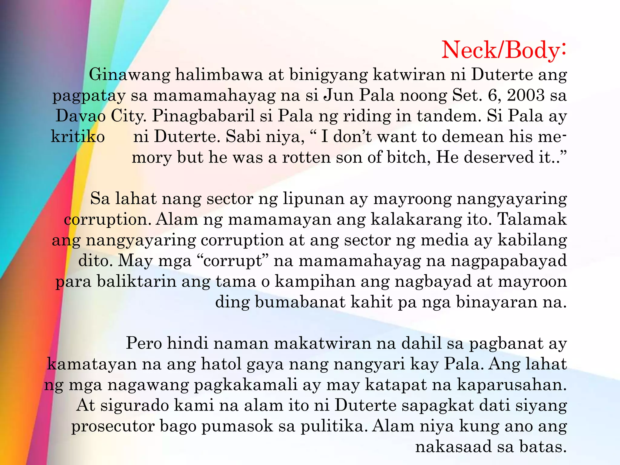 Neck/Body:
Ginawang halimbawa at binigyang katwiran ni Duterte ang
pagpatay sa mamamahayag na si Jun Pala noong Set. 6, 2003 sa
Davao City. Pinagbabaril si Pala ng riding in tandem. Si Pala ay
kritiko ni Duterte. Sabi niya, “ I don’t want to demean his me-
mory but he was a rotten son of bitch, He deserved it..”
Sa lahat nang sector ng lipunan ay mayroong nangyayaring
corruption. Alam ng mamamayan ang kalakarang ito. Talamak
ang nangyayaring corruption at ang sector ng media ay kabilang
dito. May mga “corrupt” na mamamahayag na nagpapabayad
para baliktarin ang tama o kampihan ang nagbayad at mayroon
ding bumabanat kahit pa nga binayaran na.
Pero hindi naman makatwiran na dahil sa pagbanat ay
kamatayan na ang hatol gaya nang nangyari kay Pala. Ang lahat
ng mga nagawang pagkakamali ay may katapat na kaparusahan.
At sigurado kami na alam ito ni Duterte sapagkat dati siyang
prosecutor bago pumasok sa pulitika. Alam niya kung ano ang
nakasaad sa batas.
 