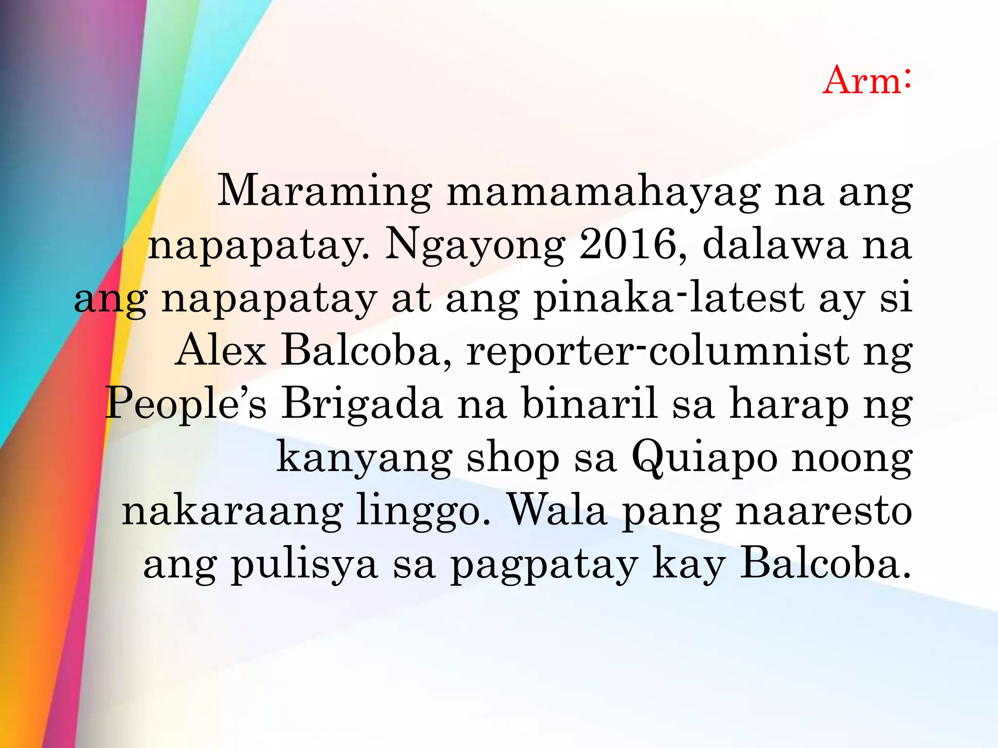 Arm:
Maraming mamamahayag na ang
napapatay. Ngayong 2016, dalawa na
ang napapatay at ang pinaka-latest ay si
Alex Balcoba, reporter-columnist ng
People’s Brigada na binaril sa harap ng
kanyang shop sa Quiapo noong
nakaraang linggo. Wala pang naaresto
ang pulisya sa pagpatay kay Balcoba.
 