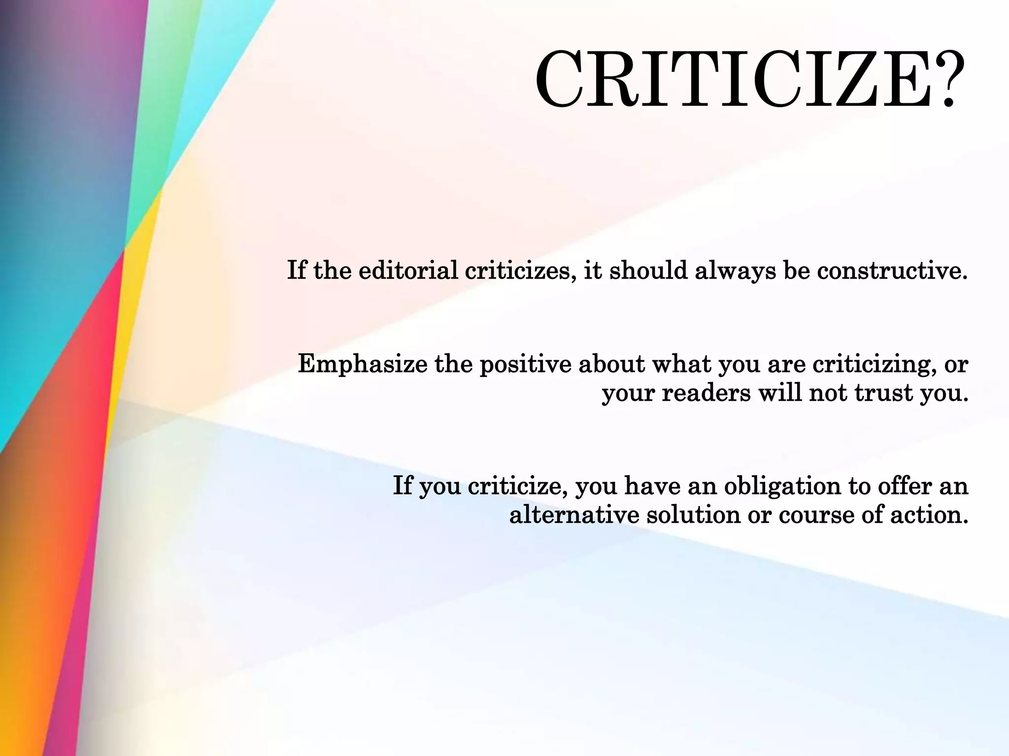 CRITICIZE?
If the editorial criticizes, it should always be constructive.
Emphasize the positive about what you are criticizing, or
your readers will not trust you.
If you criticize, you have an obligation to offer an
alternative solution or course of action.
 