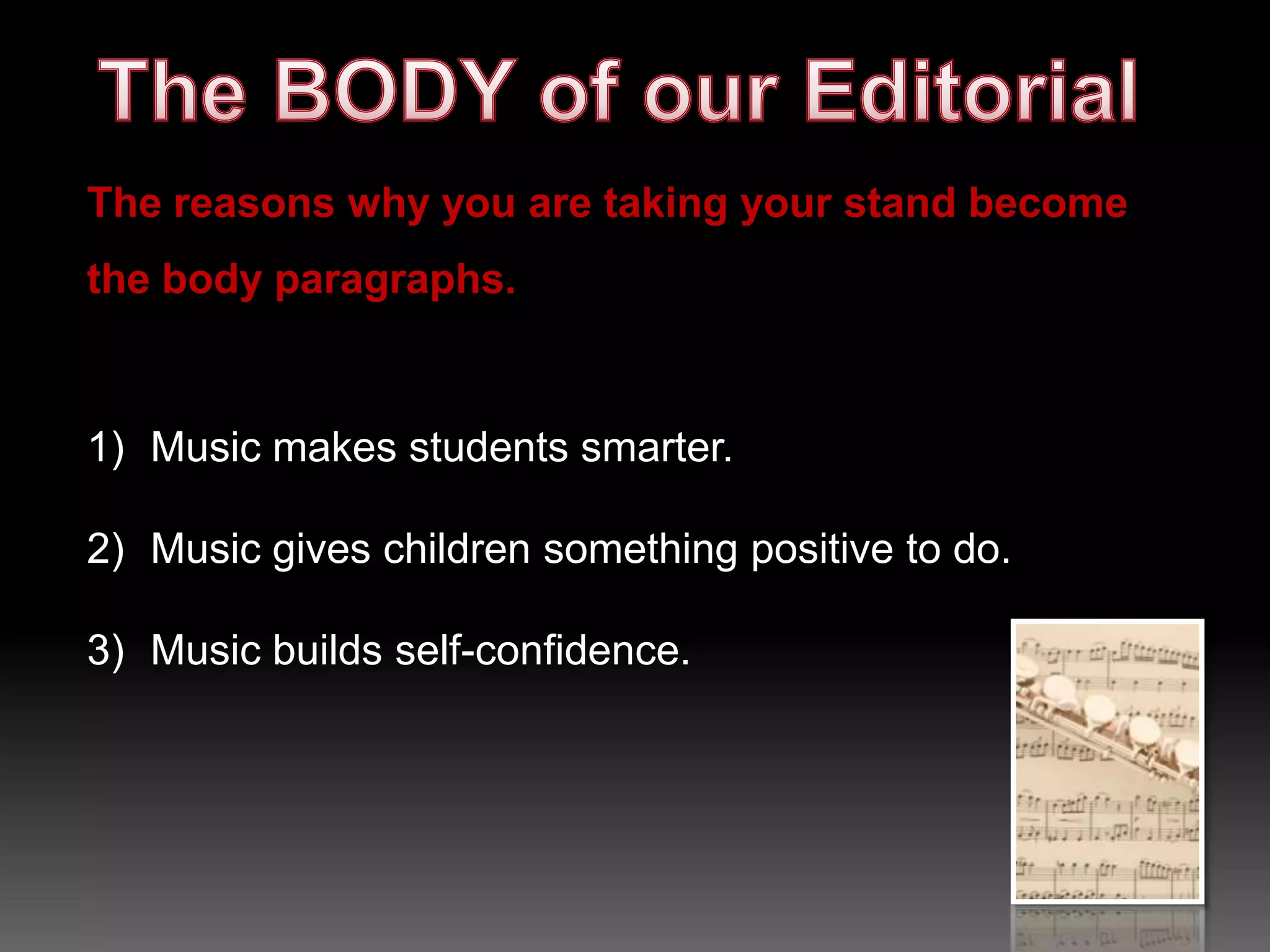 The INTRO of our Editorial“Fine arts are important in the curriculum because of what they do for learning,” stated Patty Taylor, arts consultant for the California State Department of Education. In other words, the arts, especially music, should be part of every school’s curriculum at every grade level. Music makes students smarter, gives children something positive to do, and builds self-confidence. Most students don’t have a chance to learn music outside of school, and everyone deserves that opportunity.HOOKOPINION REASONSWriting sample courtesy of http://www.thewritesource.com/studentmodels/