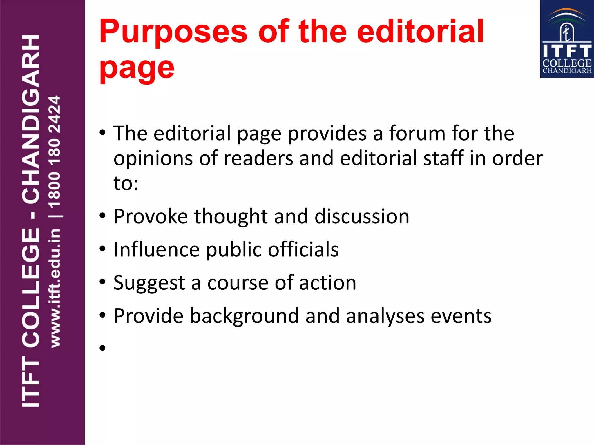 Purposes of the editorial
page
• The editorial page provides a forum for the
opinions of readers and editorial staff in order
to:
• Provoke thought and discussion
• Influence public officials
• Suggest a course of action
• Provide background and analyses events
•
 