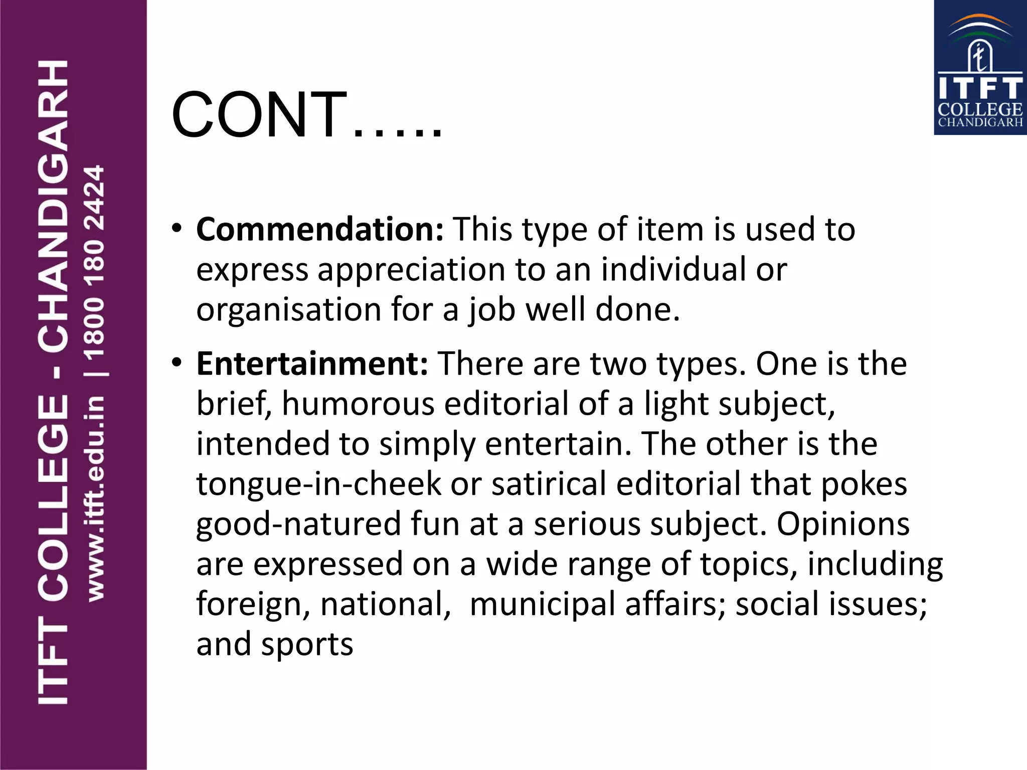 CONT…..
• Commendation: This type of item is used to
express appreciation to an individual or
organisation for a job well done.
• Entertainment: There are two types. One is the
brief, humorous editorial of a light subject,
intended to simply entertain. The other is the
tongue-in-cheek or satirical editorial that pokes
good-natured fun at a serious subject. Opinions
are expressed on a wide range of topics, including
foreign, national, municipal affairs; social issues;
and sports
 