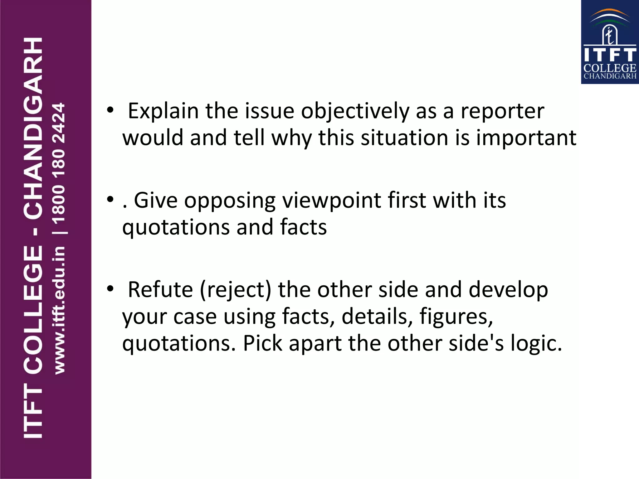 • Explain the issue objectively as a reporter
would and tell why this situation is important
• . Give opposing viewpoint first with its
quotations and facts
• Refute (reject) the other side and develop
your case using facts, details, figures,
quotations. Pick apart the other side's logic.
 