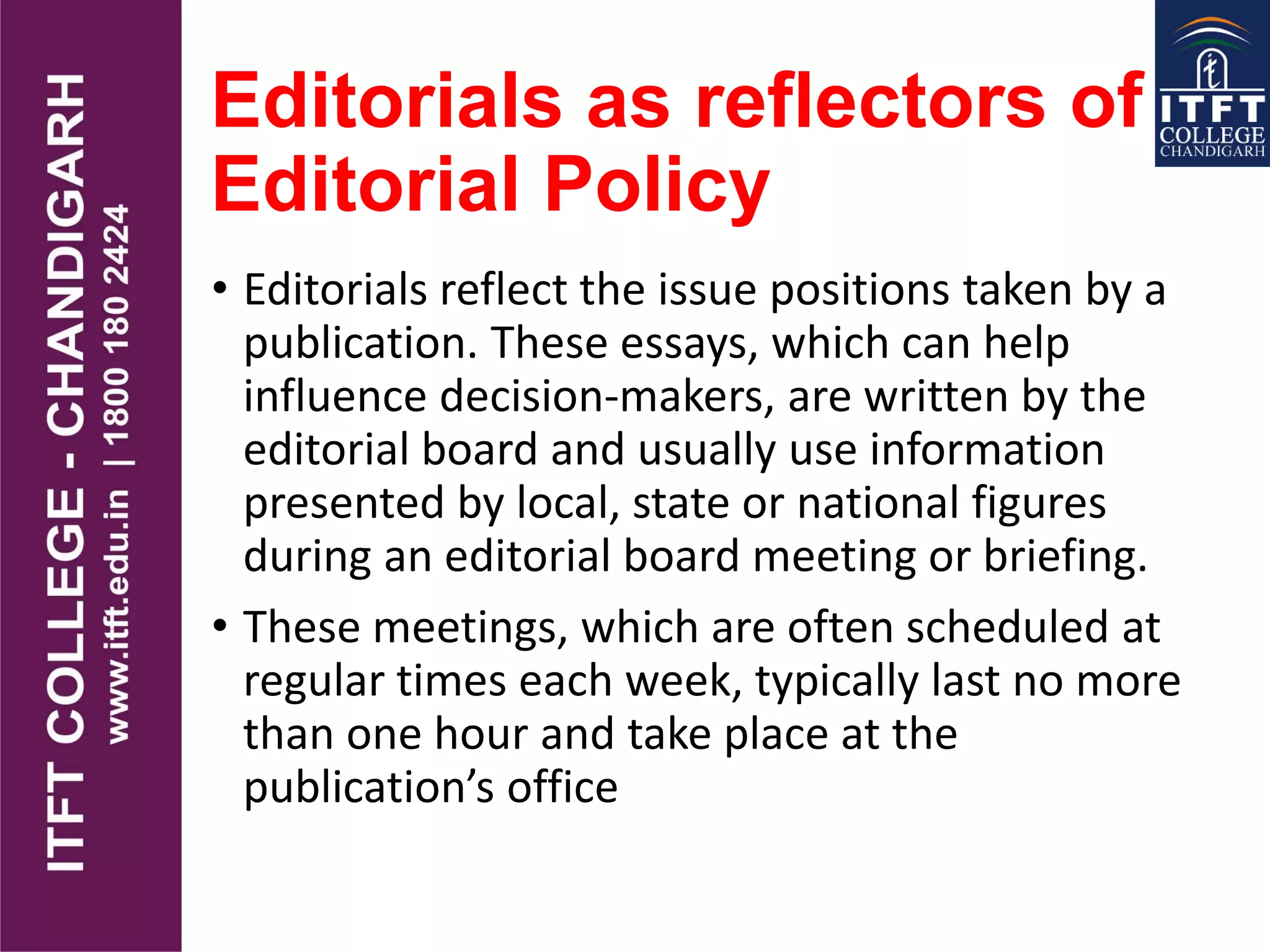 Editorials as reflectors of
Editorial Policy
• Editorials reflect the issue positions taken by a
publication. These essays, which can help
influence decision-makers, are written by the
editorial board and usually use information
presented by local, state or national figures
during an editorial board meeting or briefing.
• These meetings, which are often scheduled at
regular times each week, typically last no more
than one hour and take place at the
publication’s office
 