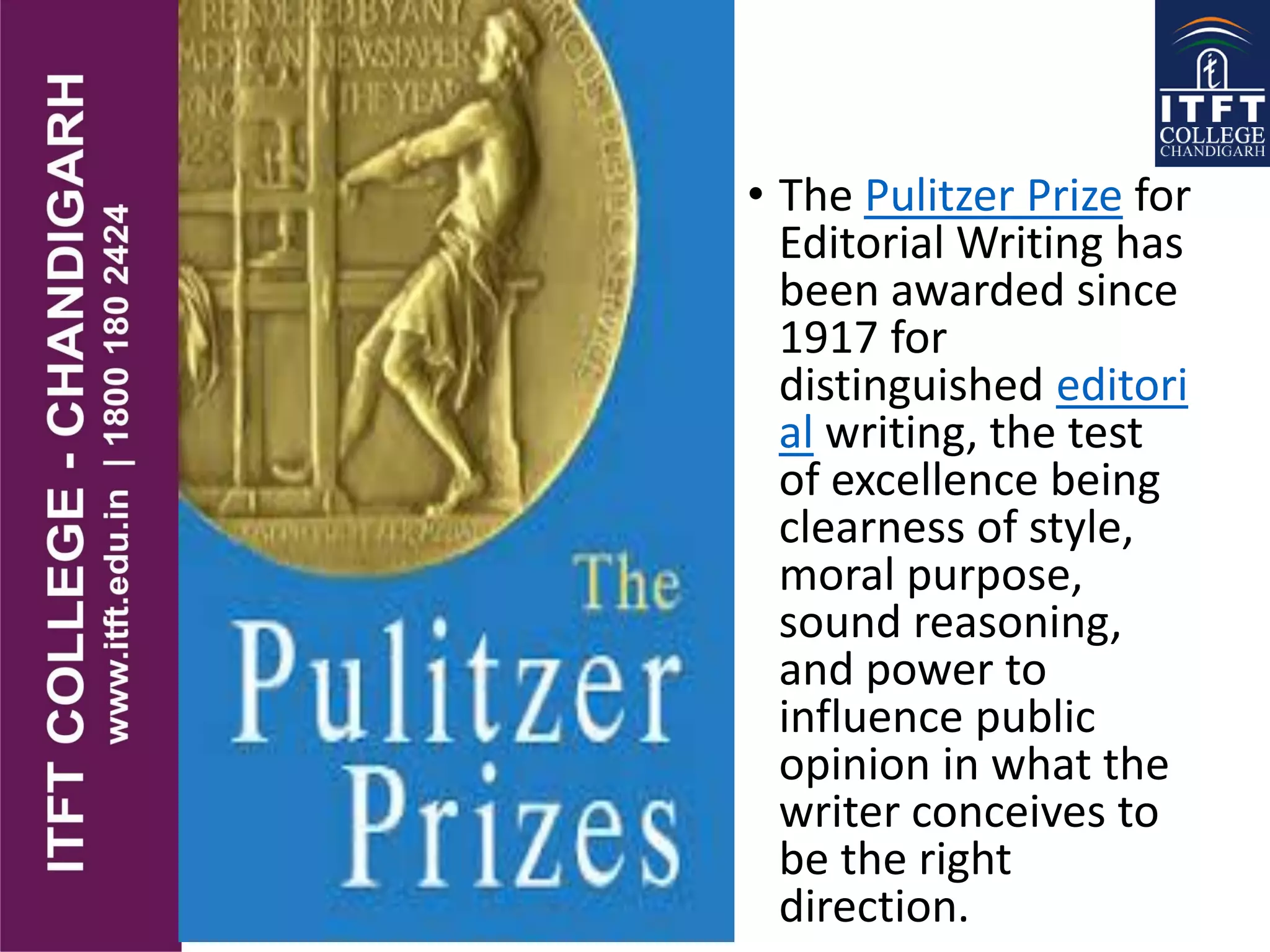 • The Pulitzer Prize for
Editorial Writing has
been awarded since
1917 for
distinguished editori
al writing, the test
of excellence being
clearness of style,
moral purpose,
sound reasoning,
and power to
influence public
opinion in what the
writer conceives to
be the right
direction.
 