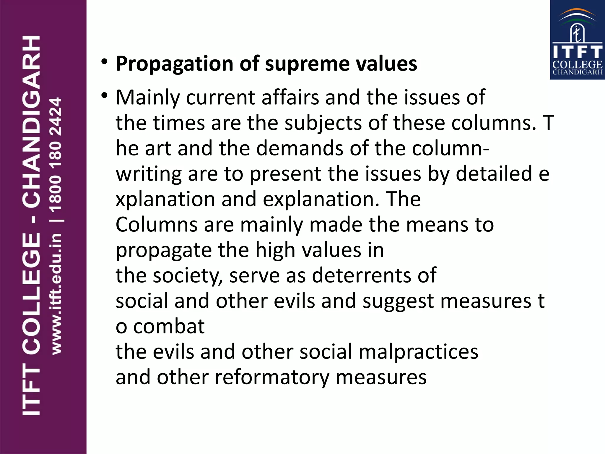 • Propagation of supreme values
• Mainly current affairs and the issues of
the times are the subjects of these columns. T
he art and the demands of the column-
writing are to present the issues by detailed e
xplanation and explanation. The
Columns are mainly made the means to
propagate the high values in
the society, serve as deterrents of
social and other evils and suggest measures t
o combat
the evils and other social malpractices
and other reformatory measures
 