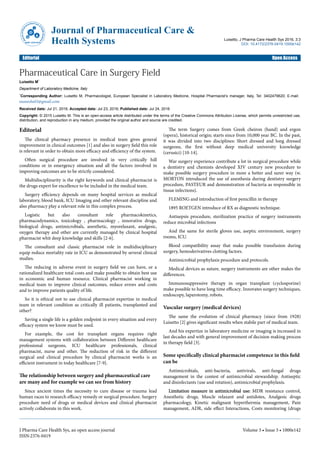 Pharmaceutical Care in Surgery Field
Luisetto M*
Department of Laboratory Medicine, Italy
*Corresponding Author: Luisetto M, Pharmacologist, European Specialist in Laboratory Medicine, Hospital Pharmacist’s manager, Italy, Tel: 3402479620; E-mail:
maurolu65@gmail.com
Received date: Jul 21, 2016; Accepted date: Jul 23, 2016; Published date: Jul 24, 2016
Copyright: © 2015 Luisetto M. This is an open-access article distributed under the terms of the Creative Commons Attribution License, which permits unrestricted use,
distribution, and reproduction in any medium, provided the original author and source are credited.
Editorial
The clinical pharmacy presence in medical team gives general
improvement in clinical outcomes [1] and also in surgery field this role
is relevant in order to obtain more efficacy and efficiency of the system.
Often surgical procedure are involved in very critically hill
conditions or in emergency situation and all the factors involved in
improving outcomes are to be strictly considered.
Multidisciplinarity is the right keywords and clinical pharmacist is
the drugs expert for excellence to be included in the medical team.
Surgery efficiency depends on many hospital services as medical
laboratory, blood bank, ICU Imaging and other relevant discipline and
also pharmacy play a relevant role in this complex process.
Logistic but also consultant role pharmacokinetics,
pharmacodynamics, toxicology , pharmacology , innovative drugs,
biological drugs, antimicrobials, anesthetic, myorelaxant, analgesic,
oxygen therapy and other are currently managed by clinical hospital
pharmacist whit deep knowledge and skills [2-6].
The consultant and classic pharmacist role in multidisciplinary
equip reduce mortality rate in ICU as demonstrated by several clinical
studies.
The reducing in adverse event in surgery field we can have, or a
rationalized healthcare total costs and make possible to obtain best use
in economic and human resource. Clinical pharmacist working in
medical team to improve clinical outcomes, reduce errors and costs
and to improve patients quality of life.
So it is ethical not to use clinical pharmacist expertize in medical
team in relevant condition as critically ill patients, transplanted and
other?
Saving a single life is a golden endpoint in every situation and every
efficacy system we know must be used.
For example, the cost for transplant organs requires right
management systems with collaboration between Different healthcare
professional surgeons, ICU healthcare professionals, clinical
pharmacist, nurse and other. The reduction of risk in the different
surgical and clinical procedure by clinical pharmacist works is an
efficient instrument in today healthcare [7-9].
The relationship between surgery and pharmaceutical care
are many and for example we can see from history
Since ancient times the necessity to cure disease or trauma lead
human races to research efficacy remedy or surgical procedure. Surgery
procedure need of drugs or medical devices and clinical pharmacist
actively collaborate in this work.
The term Surgery comes from Greek cheiron (hand) and ergon
(opera), historical origin; starts since from 10,000 year BC. In the past,
it was divided into two disciplines: Short dressed and long dressed
surgeons, the first without deep medical university knowledge
(cerusici) [10-14].
War surgery experience contribute a lot in surgical procedure while
a dentistry and chemists developed XIV century new procedure to
make possible surgery procedure in more a better and surer way (w.
MORTON introduced the use of anesthesia during dentistry surgery
procedure, PASTEUR and demonstration of bacteria as responsible in
tissue infections).
FLEMING and introduction of first penicillin in therapy
1895 ROETGEN introduce of RX as diagnostic technique.
Antisepsis procedure, sterilization practice of surgery instruments
reduce microbial infections
And the same for sterile gloves use, aseptic environment, surgery
rooms, ICU.
Blood compatibility assay that make possible transfusion during
surgery, hemoderivatives clotting factors.
Antimicrobial prophylaxis procedure and protocols.
Medical devices as suture, surgery instruments are other makes the
differences.
Immunosuppressive therapy in organ transplant (cyclosporine)
make possible to have long time efficacy. Innovates surgery techniques,
endoscopy, laparotomy, robots.
Vascular surgery (medical devices)
The same the evolution of clinical pharmacy (since from 1928)
Luisetto [2] gives significant results when stabile part of medical team.
And his expertize in laboratory medicine or imaging is increased in
last decades and with general improvement of decision making process
in therapy field [3].
Some specifically clinical pharmacist competence in this field
can be
Antimicrobials, anti-bacteria, antivirals, anti-fungal drugs
management in the contest of antimicrobial stewardship. Antiseptic
and disinfectants (use and rotation), antimicrobial prophylaxis.
Limitation measure in antimicrobial use: MDR resistance control,
Anesthetic drugs, Muscle relaxant and antidotes, Analgesic drugs
pharmacology, Kinetic malignant hyperthermia management, Pain
management, ADR, side effect Interactions, Costs monitoring (drugs
Journal of Pharmaceutical Care &
Health Systems Luisetto, J Pharma Care Health Sys 2016, 3:3
DOI: 10.4172/2376-0419.1000e142
Editorial Open Access
J Pharma Care Health Sys, an open access journal
ISSN:2376-0419
Volume 3 • Issue 3 • 1000e142
 
