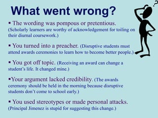 What went wrong?
 The wording was pompous or pretentious.
(Scholarly learners are worthy of acknowledgement for toiling on
their diurnal coursework.)
 You turned into a preacher. (Disruptive students must
attend awards ceremonies to learn how to become better people.)
 You got off topic. (Receiving an award can change a
student’s life. It changed mine.)
Your argument lacked credibility. (The awards
ceremony should be held in the morning because disruptive
students don’t come to school early.)
 You used stereotypes or made personal attacks.
(Principal Jimenez is stupid for suggesting this change.)
 