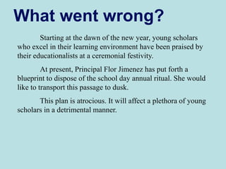 Starting at the dawn of the new year, young scholars
who excel in their learning environment have been praised by
their educationalists at a ceremonial festivity.
At present, Principal Flor Jimenez has put forth a
blueprint to dispose of the school day annual ritual. She would
like to transport this passage to dusk.
This plan is atrocious. It will affect a plethora of young
scholars in a detrimental manner.
What went wrong?
 