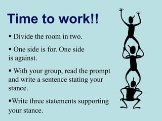 Time to work!!
 Divide the room in two.
 One side is for. One side
is against.
 With your group, read the prompt
and write a sentence stating your
stance.
Write three statements supporting
your stance.
 