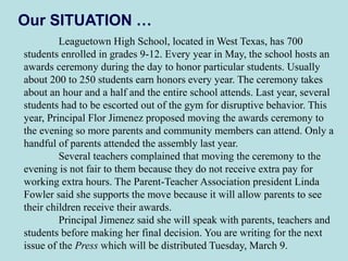 Our SITUATION …
Leaguetown High School, located in West Texas, has 700
students enrolled in grades 9-12. Every year in May, the school hosts an
awards ceremony during the day to honor particular students. Usually
about 200 to 250 students earn honors every year. The ceremony takes
about an hour and a half and the entire school attends. Last year, several
students had to be escorted out of the gym for disruptive behavior. This
year, Principal Flor Jimenez proposed moving the awards ceremony to
the evening so more parents and community members can attend. Only a
handful of parents attended the assembly last year.
Several teachers complained that moving the ceremony to the
evening is not fair to them because they do not receive extra pay for
working extra hours. The Parent-Teacher Association president Linda
Fowler said she supports the move because it will allow parents to see
their children receive their awards.
Principal Jimenez said she will speak with parents, teachers and
students before making her final decision. You are writing for the next
issue of the Press which will be distributed Tuesday, March 9.
 