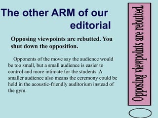 The other ARM of our
editorial
Opposing viewpoints are rebutted. You
shut down the opposition.
Opponents of the move say the audience would
be too small, but a small audience is easier to
control and more intimate for the students. A
smaller audience also means the ceremony could be
held in the acoustic-friendly auditorium instead of
the gym.
 