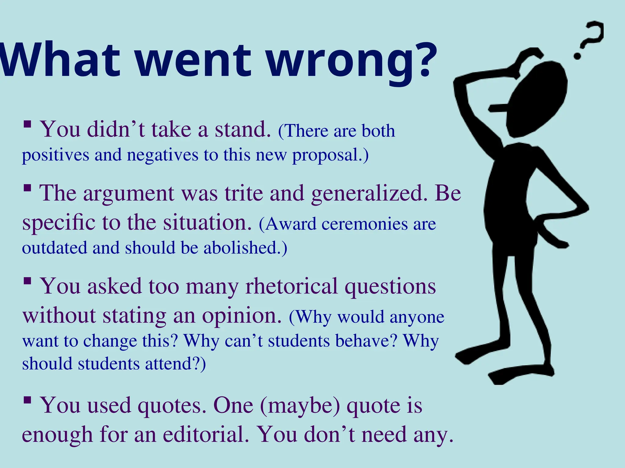 What went wrong?
 You didn’t take a stand. (There are both
positives and negatives to this new proposal.)
 The argument was trite and generalized. Be
specific to the situation. (Award ceremonies are
outdated and should be abolished.)
 You asked too many rhetorical questions
without stating an opinion. (Why would anyone
want to change this? Why can’t students behave? Why
should students attend?)
 You used quotes. One (maybe) quote is
enough for an editorial. You don’t need any.
 
