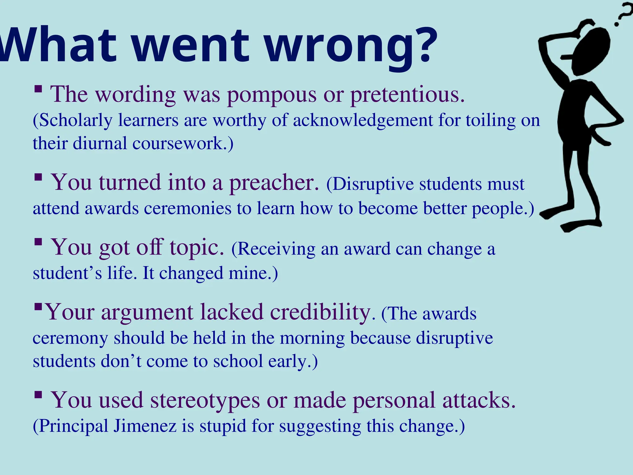 What went wrong?
 The wording was pompous or pretentious.
(Scholarly learners are worthy of acknowledgement for toiling on
their diurnal coursework.)
 You turned into a preacher. (Disruptive students must
attend awards ceremonies to learn how to become better people.)
 You got off topic. (Receiving an award can change a
student’s life. It changed mine.)
Your argument lacked credibility. (The awards
ceremony should be held in the morning because disruptive
students don’t come to school early.)
 You used stereotypes or made personal attacks.
(Principal Jimenez is stupid for suggesting this change.)
 