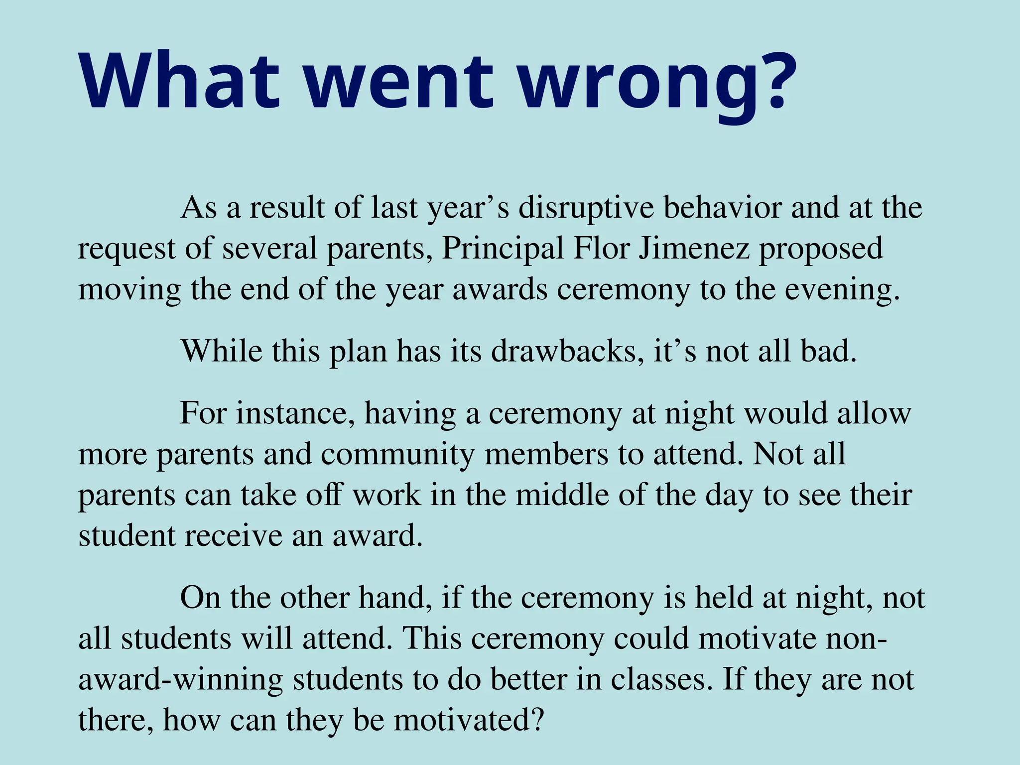 As a result of last year’s disruptive behavior and at the
request of several parents, Principal Flor Jimenez proposed
moving the end of the year awards ceremony to the evening.
While this plan has its drawbacks, it’s not all bad.
For instance, having a ceremony at night would allow
more parents and community members to attend. Not all
parents can take off work in the middle of the day to see their
student receive an award.
On the other hand, if the ceremony is held at night, not
all students will attend. This ceremony could motivate non-
award-winning students to do better in classes. If they are not
there, how can they be motivated?
What went wrong?
 