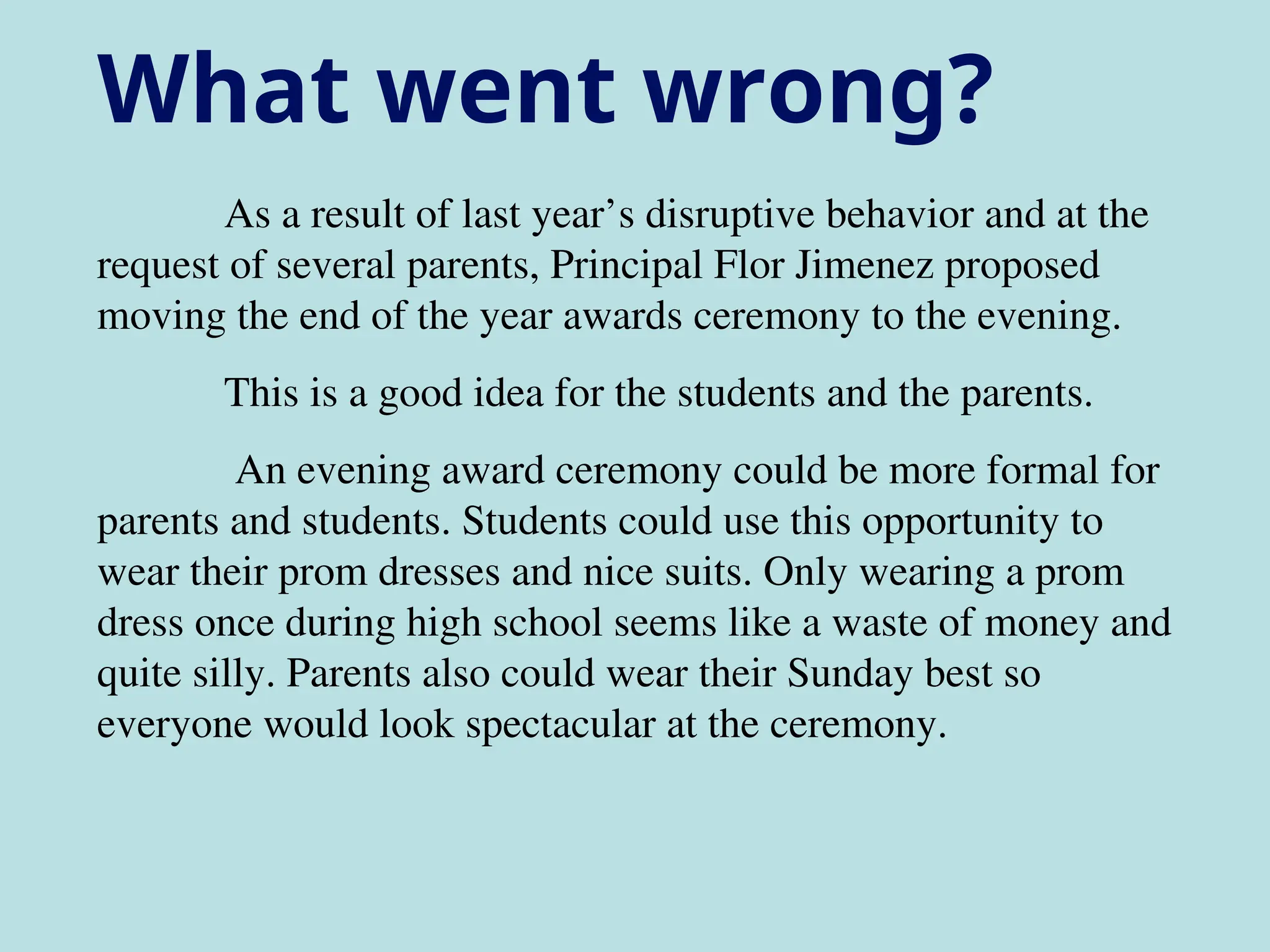 As a result of last year’s disruptive behavior and at the
request of several parents, Principal Flor Jimenez proposed
moving the end of the year awards ceremony to the evening.
This is a good idea for the students and the parents.
An evening award ceremony could be more formal for
parents and students. Students could use this opportunity to
wear their prom dresses and nice suits. Only wearing a prom
dress once during high school seems like a waste of money and
quite silly. Parents also could wear their Sunday best so
everyone would look spectacular at the ceremony.
What went wrong?
 