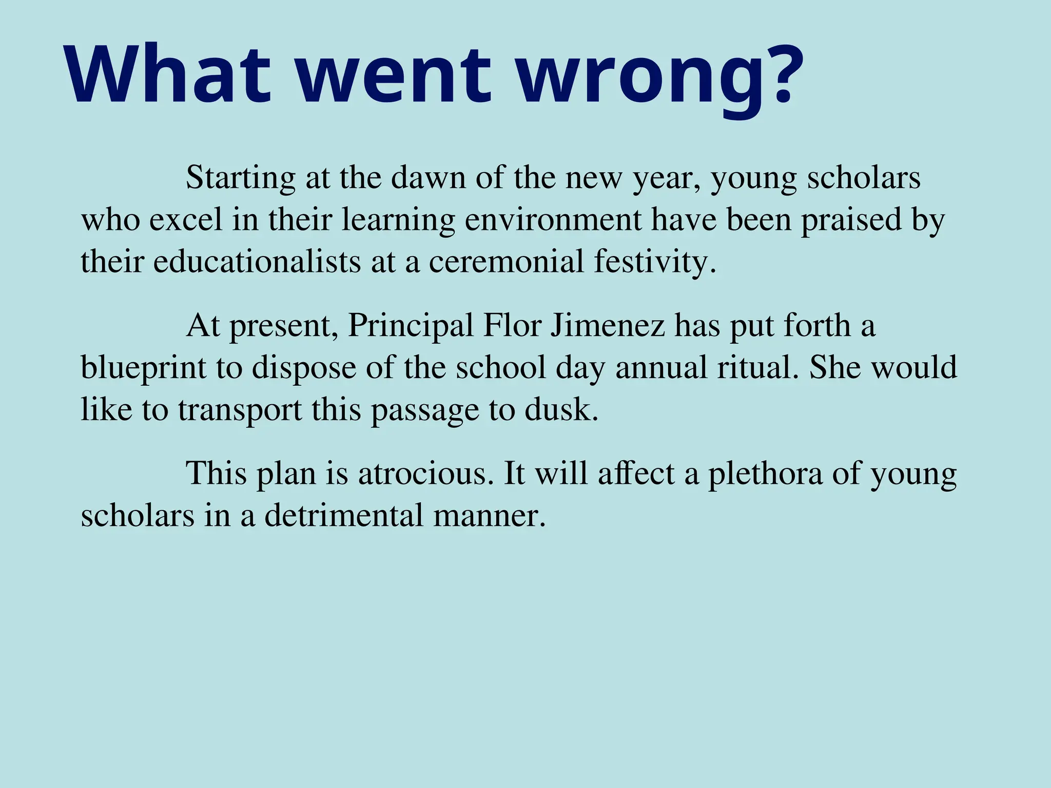 Starting at the dawn of the new year, young scholars
who excel in their learning environment have been praised by
their educationalists at a ceremonial festivity.
At present, Principal Flor Jimenez has put forth a
blueprint to dispose of the school day annual ritual. She would
like to transport this passage to dusk.
This plan is atrocious. It will affect a plethora of young
scholars in a detrimental manner.
What went wrong?
 