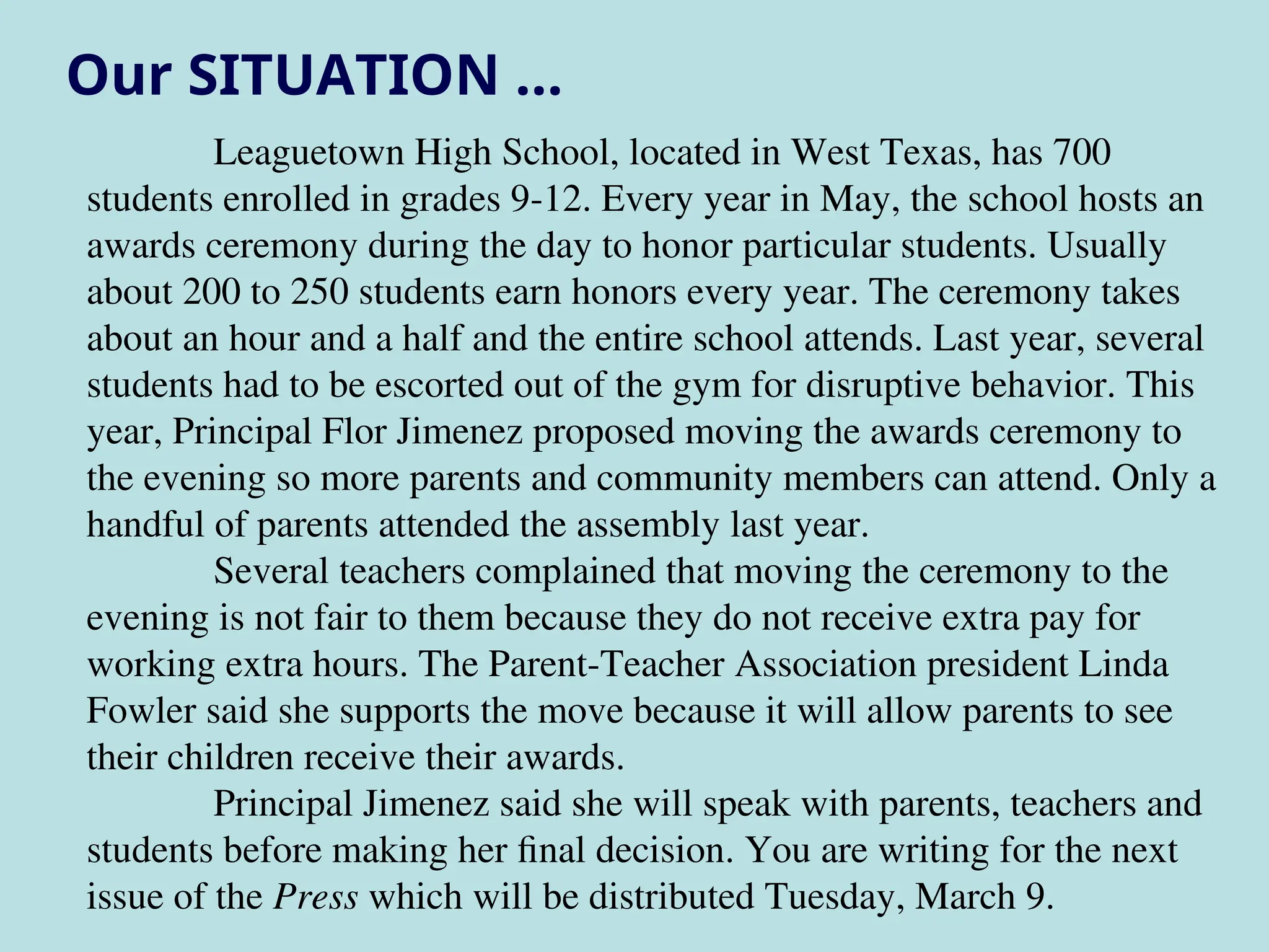 Our SITUATION …
Leaguetown High School, located in West Texas, has 700
students enrolled in grades 9-12. Every year in May, the school hosts an
awards ceremony during the day to honor particular students. Usually
about 200 to 250 students earn honors every year. The ceremony takes
about an hour and a half and the entire school attends. Last year, several
students had to be escorted out of the gym for disruptive behavior. This
year, Principal Flor Jimenez proposed moving the awards ceremony to
the evening so more parents and community members can attend. Only a
handful of parents attended the assembly last year.
Several teachers complained that moving the ceremony to the
evening is not fair to them because they do not receive extra pay for
working extra hours. The Parent-Teacher Association president Linda
Fowler said she supports the move because it will allow parents to see
their children receive their awards.
Principal Jimenez said she will speak with parents, teachers and
students before making her final decision. You are writing for the next
issue of the Press which will be distributed Tuesday, March 9.
 
