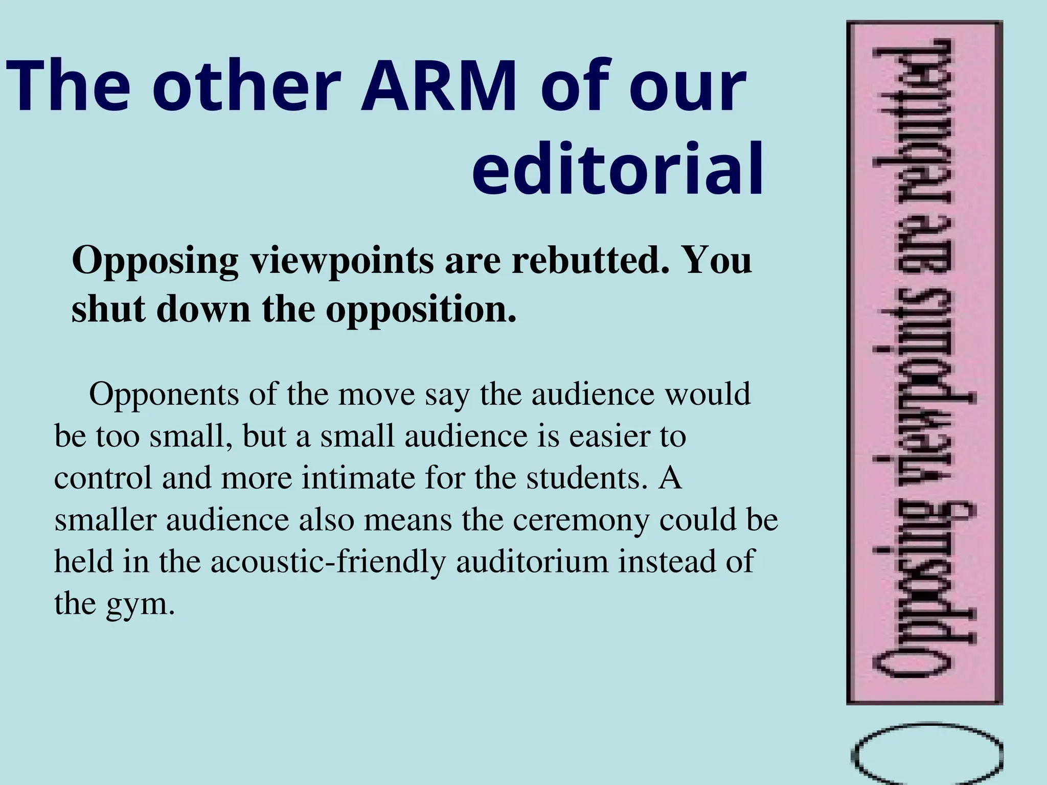 The other ARM of our
editorial
Opposing viewpoints are rebutted. You
shut down the opposition.
Opponents of the move say the audience would
be too small, but a small audience is easier to
control and more intimate for the students. A
smaller audience also means the ceremony could be
held in the acoustic-friendly auditorium instead of
the gym.
 