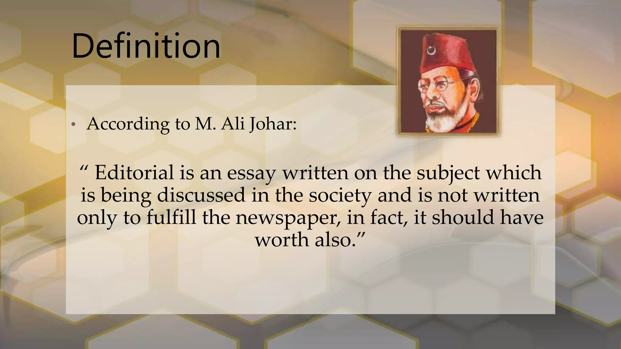 Definition
• According to M. Ali Johar:
“ Editorial is an essay written on the subject which
is being discussed in the society and is not written
only to fulfill the newspaper, in fact, it should have
worth also.”
 
