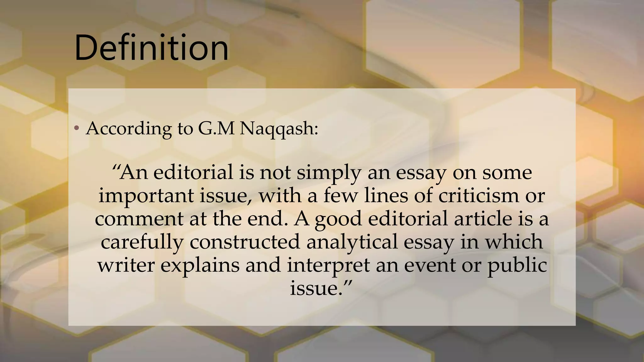 Definition
• According to G.M Naqqash:
“An editorial is not simply an essay on some
important issue, with a few lines of criticism or
comment at the end. A good editorial article is a
carefully constructed analytical essay in which
writer explains and interpret an event or public
issue.”
 