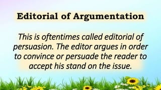 This is oftentimes called editorial of
persuasion. The editor argues in order
to convince or persuade the reader to
accept his stand on the issue.
Editorial of Argumentation
5/04/2019 11
 