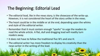 The Beginning: Editorial Lead
• The editorial lead, like in the news story, is the showcase of the write-up.
However, it is not considered the heart of the story unlike in the news.
• The heart could be in the middle or at the end, depending upon the whims
and style of the editorial writer.
• Remember that it must contain enough “sparks” to urge the readers to
read the whole article. A flat, dull and dragging lead will readily turn
readers away.
• It does not have to follow the traditional five W’s and one H.
• The editorial writer has more freedom to display his creativity than the
news writer in the writing of the lead.
5/04/2019 41
 