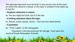 The opening statement must be brief. It may consist only of the news
on which the editorial is based, or the topic or problem to be taken up.
It may be:
• Emphatic statement or maxim
ex. The law might be harsh, but it is the law.
• A striking statement about the topic.
ex. Patriot, orator, lawyer, martyr – that was Jose Abad Santos.
• A quotation
ex. “Time is gold,” so the saying goes.
“Education is the best provision for old age.” Such were the
words of Greek Philosopher Aristotle.
5/04/2019 42
 
