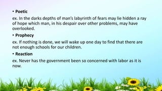 • Poetic
ex. In the darks depths of man’s labyrinth of fears may lie hidden a ray
of hope which man, in his despair over other problems, may have
overlooked.
• Prophecy
ex. If nothing is done, we will wake up one day to find that there are
not enough schools for our children.
• Reaction
ex. Never has the government been so concerned with labor as it is
now.
5/04/2019 44
 