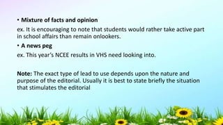 • Mixture of facts and opinion
ex. It is encouraging to note that students would rather take active part
in school affairs than remain onlookers.
• A news peg
ex. This year’s NCEE results in VHS need looking into.
Note: The exact type of lead to use depends upon the nature and
purpose of the editorial. Usually it is best to state briefly the situation
that stimulates the editorial
5/04/2019 45
 