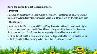 Here are some typical last paragraphs:
• Proverb
ex. Savage sentences ought to be deplored. But there is only safe rule
to follow when travelling abroad. When in Rome, do as the Romans do.
• Quotations
ex. A book by Dennise and Ching Ping Bloodworth offers us an insight
into the ways of statecraft. We think this quotation from the book a
timely reminder: “…A country or a party should form a vertical
‘united front’ with enemies who can be liquidated later, in order to be
able to destroy the enemy who must be liquidated now.”
5/04/2019 50
 
