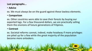 Last paragraphs...
• Advice
ex. We must always be on the guard against these lawless elements.
• Comparison
ex. Other countries were able to save their forests by buying our
exported logs. For a few thousand dollars, we are practically selling
them the environs of future generations of Filipinos.
• Contrast
ex. Societal reforms cannot, indeed, make headway if more privileges
are piled up for a few while the great majority of the population
become mere onlookers.
5/04/2019 51
 