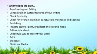 • After writing the draft…
• Proofreading and Editing
• Concentrate on surface features of your writing
• Check for clarity
• Check for errors in grammar, punctuation, mechanics and spelling
• Publishing
• Prepare copy for print, broadcast or electronic media
• Follow style sheet
• Choosing a way to present your work:
• Print
• Broadcast
• Electronic Media
5/04/2019 55
 
