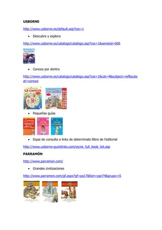 USBORNE

http://www.usborne.es/default.asp?css=1

      Descubre y explora

http://www.usborne.es/catalogo/catalogo.asp?css=1&seriesid=606




      Conoce por dentro

http://www.usborne.es/catalogo/catalogo.asp?css=1&cat=4&subject=ref&subc
at=conoce




      Pequeñas guías




      Espai de consulta a links de determinats llibre de l’editorial

http://www.usborne-quicklinks.com/es/es_full_book_list.asp

PARRAMÓN

http://www.parramon.com/

      Grandes civilizaciones

http://www.parramon.com/gf.aspx?gf=pa17&fam=par74&grupo=i5
 