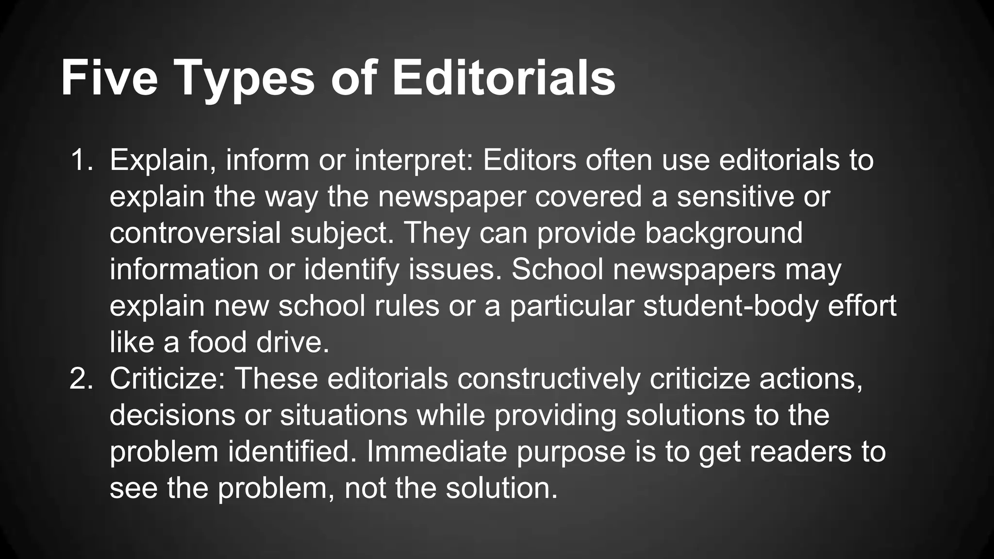 Five Types of Editorials
1. Explain, inform or interpret: Editors often use editorials to
explain the way the newspaper covered a sensitive or
controversial subject. They can provide background
information or identify issues. School newspapers may
explain new school rules or a particular student-body effort
like a food drive.
2. Criticize: These editorials constructively criticize actions,
decisions or situations while providing solutions to the
problem identified. Immediate purpose is to get readers to
see the problem, not the solution.
 
