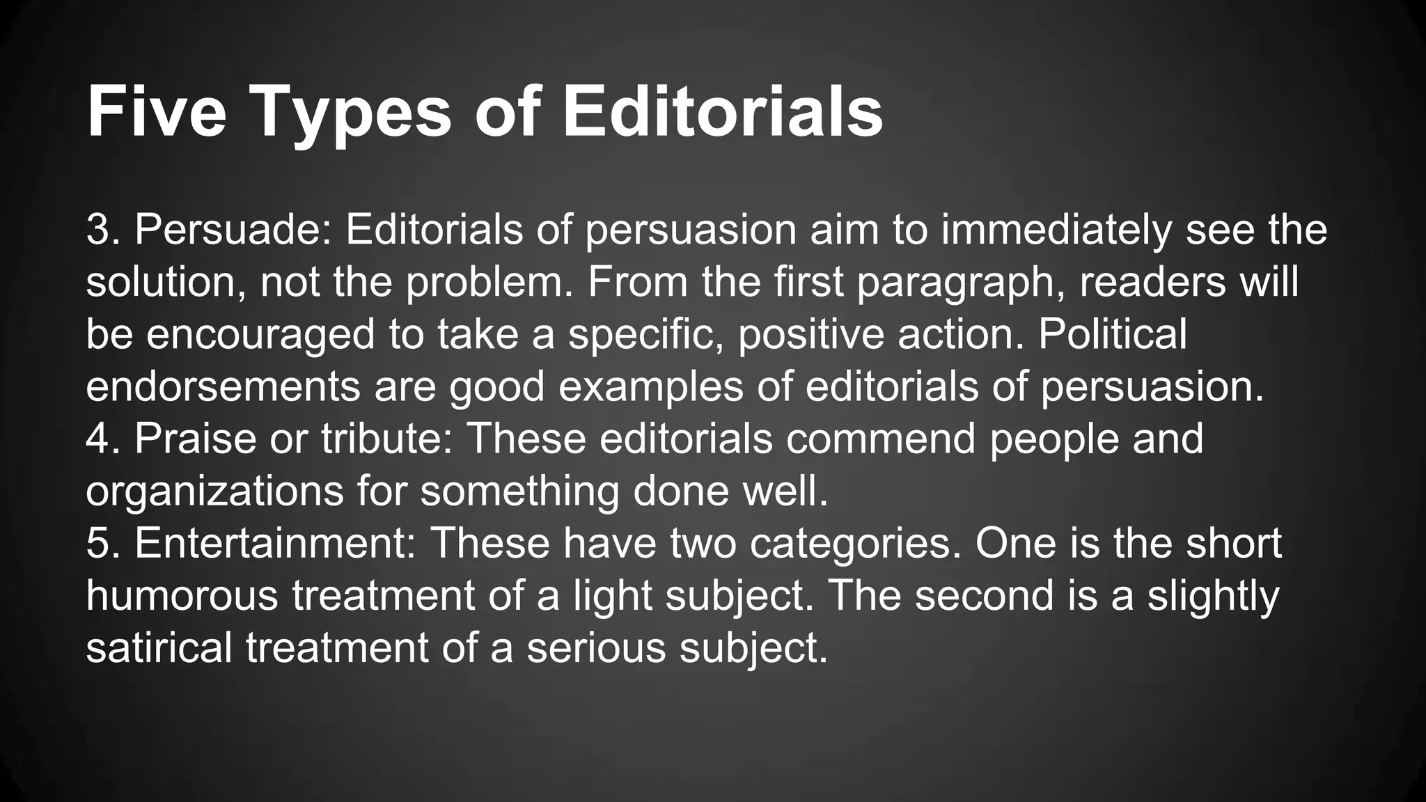 Five Types of Editorials
3. Persuade: Editorials of persuasion aim to immediately see the
solution, not the problem. From the first paragraph, readers will
be encouraged to take a specific, positive action. Political
endorsements are good examples of editorials of persuasion.
4. Praise or tribute: These editorials commend people and
organizations for something done well.
5. Entertainment: These have two categories. One is the short
humorous treatment of a light subject. The second is a slightly
satirical treatment of a serious subject.
 
