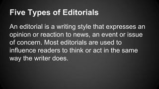 Five Types of Editorials
An editorial is a writing style that expresses an
opinion or reaction to news, an event or issue
of concern. Most editorials are used to
influence readers to think or act in the same
way the writer does.
 
