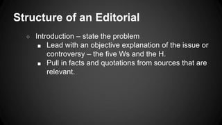Structure of an Editorial
○ Introduction – state the problem
■ Lead with an objective explanation of the issue or
controversy – the five Ws and the H.
■ Pull in facts and quotations from sources that are
relevant.
 