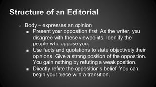 Structure of an Editorial
○ Body – expresses an opinion
■ Present your opposition first. As the writer, you
disagree with these viewpoints. Identify the
people who oppose you.
■ Use facts and quotations to state objectively their
opinions. Give a strong position of the opposition.
You gain nothing by refuting a weak position.
■ Directly refute the opposition’s belief. You can
begin your piece with a transition.
 