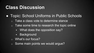 Class Discussion
● Topic: School Uniforms in Public Schools
o Take a class vote to determine stance
o Take some time to research the topic online
 What does the opposition say?
 Background
o What’s our focus?
o Some main points we would argue?
 