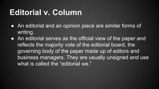 Editorial v. Column
● An editorial and an opinion piece are similar forms of
writing.
● An editorial serves as the official view of the paper and
reflects the majority vote of the editorial board, the
governing body of the paper made up of editors and
business managers. They are usually unsigned and use
what is called the “editorial we.”
 