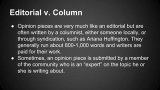 Editorial v. Column
● Opinion pieces are very much like an editorial but are
often written by a columnist, either someone locally, or
through syndication, such as Ariana Huffington. They
generally run about 800-1,000 words and writers are
paid for their work.
● Sometimes, an opinion piece is submitted by a member
of the community who is an “expert” on the topic he or
she is writing about.
 